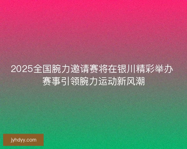 2025全国腕力邀请赛将在银川精彩举办 赛事引领腕力运动新风潮