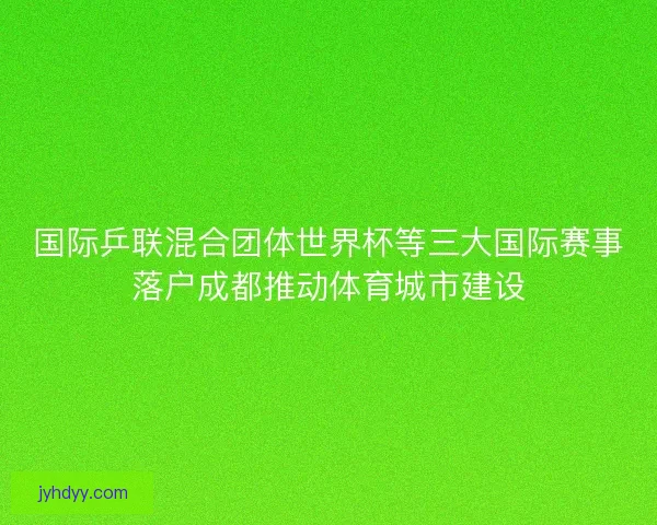 国际乒联混合团体世界杯等三大国际赛事落户成都推动体育城市建设