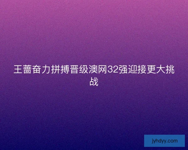 王蔷奋力拼搏晋级澳网32强迎接更大挑战