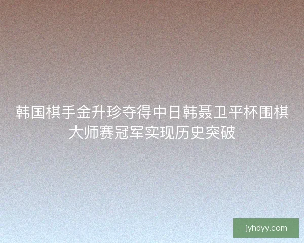 韩国棋手金升珍夺得中日韩聂卫平杯围棋大师赛冠军实现历史突破