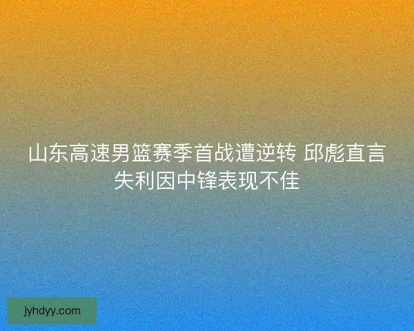 山东高速男篮赛季首战遭逆转 邱彪直言失利因中锋表现不佳